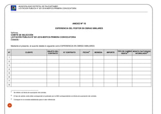 MUNICIPALIDAD DISTRITAL DE PAUCARTAMBO
LICITACION PUBLICA N° 001-2016-MDP/CS-PRIMERA CONVOCATORIA
59
ANEXO Nº 10
EXPERIENCIA DEL POSTOR EN OBRAS SIMILARES
Señores
COMITÉ DE SELECCIÓN
LICITACIÓN PÚBLICA Nº 001-2016-MDP/CS-PRIMERA CONVOCATORIA
Presente.-
Mediante el presente, el suscrito detalla lo siguiente como EXPERIENCIA EN OBRAS SIMILARES:
Nº CLIENTE
OBJETO DEL
CONTRATO
N° CONTRATO FECHA
27
MONEDA IMPORTE
TIPO DE CAMBIO
VENTA
28
MONTO FACTURADO
ACUMULADO
29
1
2
3
4
5
6
7
8
27
Se refiere a la fecha de suscripción del contrato.
28
El tipo de cambio venta debe corresponder al publicado por la SBS correspondiente a la fecha de suscripción del contrato.
29
Consignar en la moneda establecida para el valor referencial.
 