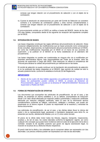 MUNICIPALIDAD DISTRITAL DE PAUCARTAMBO
LICITACION PUBLICA N° 001-2016-MDP/CS-PRIMERA CONVOCATORIA
5
conexas que tengan relación con el procedimiento de selección o con el objeto de la
contratación.
b) Cuando la absolución de observaciones por parte del Comité de Selección se considere
contraria a la normativa de contratación pública u otras normas complementarias o
conexas que tengan relación con el procedimiento de selección o con el objeto de la
contratación.
El pronunciamiento emitido por el OSCE se notifica a través del SEACE, dentro de los diez
(10) días hábiles, computados desde el día siguiente de recepción del expediente completo
por el OSCE.
1.8. INTEGRACIÓN DE BASES
Las bases integradas constituyen las reglas definitivas del procedimiento de selección. Estas
incorporan obligatoriamente, las modificaciones que se hayan producido como consecuencia
de las consultas, observaciones, la implementación del pronunciamiento emitido por el OSCE,
así como las modificaciones requeridas por el OSCE en el marco de sus acciones de
supervisión, y se publican en el SEACE en la fecha establecida en el calendario del
procedimiento.
Las bases integradas no pueden ser cuestionadas en ninguna otra vía ni modificadas por
autoridad administrativa alguna, bajo responsabilidad del Titular de la Entidad, salvo las
acciones de supervisión a cargo del OSCE. Esta restricción no afecta la competencia del
Tribunal para declarar la nulidad del procedimiento por deficiencias en las bases.
El comité de selección no puede continuar con la tramitación del procedimiento de selección
si no ha publicado las bases integradas en el SEACE, bajo sanción de nulidad de todo lo
actuado posteriormente, conforme lo establece el artículo 52 del Reglamento.
IMPORTANTE:
 Dentro de los cuatro (4) días hábiles siguientes a la publicación de la integración de las
bases, los participantes pueden solicitar al OSCE, la emisión de Dictamen de
Pronunciamiento, según lo previsto en la Directiva N° 009-2016-OSCE/CD “Acciones de
Supervisión a Pedido de Parte”.
1.9. FORMA DE PRESENTACIÓN DE OFERTAS
Los documentos que acompañan las solicitudes de precalificación, de ser el caso, y las
ofertas, se presentan en idioma castellano o, en su defecto, acompañados de traducción
oficial o sin valor oficial efectuada por traductor público juramentado o traducción certificada
efectuada por traductor colegiado certificado, salvo el caso de la información técnica
complementaria contenida en folletos, instructivos, catálogos o similares, que puede ser
presentada en el idioma original. El postor es responsable de la exactitud y veracidad de
dichos documentos.
Las solicitudes de precalificación, de ser el caso, y las ofertas deben llevar la rúbrica del
postor o de su representante legal, apoderado o mandatario designado para dicho fin, se
presentan por escrito, debidamente foliadas y en un (1) único sobre cerrado.
El precio de la oferta debe incluir todos los tributos, seguros, transporte, inspecciones,
pruebas y, de ser el caso, los costos laborales conforme la legislación vigente, así como
cualquier otro concepto que pueda tener incidencia sobre el costo de la ejecución de la obra a
contratar, excepto la de aquellos postores que gocen de alguna exoneración legal, no
incluirán en el precio de su oferta los tributos respectivos.
El precio total de la oferta y los subtotales que lo componen deben ser expresados con dos
decimales. Los precios unitarios pueden ser expresados con más de dos decimales.
 