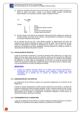 MUNICIPALIDAD DISTRITAL DE PAUCARTAMBO
LICITACION PUBLICA N° 001-2016-MDP/CS-PRIMERA CONVOCATORIA
7
a) Cuando la evaluación del precio sea el único factor, se le otorga el máximo puntaje a la
oferta de precio más bajo y otorga a las demás ofertas puntajes inversamente
proporcionales a sus respectivos precios, según la siguiente fórmula:
Pi = Om x PMP
Oi
Donde:
i = Oferta.
Pi = Puntaje de la oferta a evaluar.
Oi = Precio i.
Om = Precio de la oferta más baja.
PMP = Puntaje máximo del precio.
b) Cuando existan otros factores de evaluación además del precio, aquella que resulte con
el mejor puntaje, en función de los criterios y procedimientos de evaluación enunciados
en la sección específica de las bases.
En el supuesto de que dos (2) o más ofertas empaten, la determinación del orden de
prelación de las ofertas empatadas se realiza a través de sorteo. Para la aplicación de este
criterio de desempate se requiere la participación de notario o juez de paz y la citación
oportuna a los postores que hayan empatado, pudiendo participar en calidad de veedor un
representante del Sistema Nacional de Control.
1.12. CALIFICACIÓN DE OFERTAS
Luego de culminada la evaluación, el comité de selección debe determinar si el postor que
obtuvo el primer lugar según el orden de prelación cumple con los requisitos de calificación
detallados en la sección específica de las bases. Si dicho postor no cumple con los requisitos
de calificación su oferta debe ser descalificada. En tal caso, el comité de selección debe
verificar los requisitos de calificación respecto del postor cuya oferta quedó en segundo lugar,
y así sucesivamente en el orden de prelación de ofertas.
IMPORTANTE:
 Cuando los postores presenten dentro de su oferta como personal permanente a
profesionales que se encuentran laborando como residente o supervisor en obras
contratadas por la Entidad que no cuentan con recepción, dicha oferta será
descalificada.
1.13. SUBSANACIÓN DE LAS OFERTAS
La subsanación de las ofertas se sujeta a los supuestos establecidos en el artículo 39 del
Reglamento.
Cuando se requiera subsanación, la oferta continua vigente para todo efecto, a condición de
la efectiva subsanación dentro del plazo otorgado, el que no puede exceder de tres (3) días
hábiles. La presentación de las subsanaciones se realiza a través de la Unidad de Tramite
Documentario de la Entidad. La subsanación corresponde realizarla al mismo postor, su
representante legal o apoderado acreditado.
1.14. OTORGAMIENTO DE LA BUENA PRO
Luego de la calificación de las ofertas, el comité de selección otorga la buena pro en la fecha
señalada en el calendario de las bases mediante su publicación en el SEACE.
 