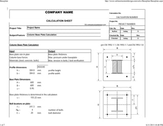 COMPANY NAME Calculation No.
CALCULATION NUMBER
CALCULATION SHEET Project No.
Â© onlinestructuraldesign.com PROJECT NUMBER
Project Title: Project Name Calc. By Date Rev.
Author today 0
Subject/Feature: Column Base Plate Calculation Checked By Date Rev.
Checker today 0
Column Base Plate Calculation per EN 1992-1-1, EN 1993-1-1 and EN 1993-1-8
Input Output
Base plate size in plan Base plate thickness
Column base forces Max. pressure under baseplate
Materials (steel, concrete, bolts) Max. tension in bolts / bolt veriﬁca on
Proﬁle dimensions HEA340
h = 304.8 mm proﬁle height
b = 304.8 mm proﬁle width
Base Plate Dimensions
H = 600 mm
B = 600 mm
a = 0.95
Base plate thickness is determined in the calcula on
s = 155.22 mm
Bolt loca ons on plate
f = 241.3 mm
NB = 4 number of bolts
Ï† = 20 mm bolt diameter
Baseplate http://www.onlinestructuraldesign.com/calcs/Baseplate/Baseplate.aspx
1 of 7 6/11/2013 10:40 PM
 