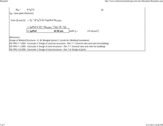Wpl = B*tpl
2
/4 (5)
(tpl = base plate thickness)
from (4) and (5) => [fy * (B*tpl
2
)/4]/ Î³M0â‰¥ MEd.plate
=> tplâ‰¥ âˆš[4 * MEd.plate * Î³M0 / (B * fy)]
=> tplâ‰¥ 62.58 mm (with fy = 215 N/mm2
)
References:
Design of Welded Structures - O. W. Blodge (James F. Lincoln Arc Welding Founda on)
EN 1992-1-1:2004 - Eurocode 2: Design of concrete structures - Part 1-1: General rules and rules for buildings
EN 1993-1-1:2005 - Eurocode 3: Design of steel structures - Part 1-1: General rules and rules for buildings
EN 1993-1-8:2005 - Eurocode 3: Design of steel structures - Part 1-8: Design of joints
Baseplate http://www.onlinestructuraldesign.com/calcs/Baseplate/Baseplate.aspx
7 of 7 6/11/2013 10:40 PM
 