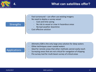 15/02/2017 BASE-platform 11
Strengths
Applications
- Fast turnaround – can often use existing imagery
- No need to deploy a survey vessel
- Cost and time saving
- No risk to vessel or crew in hazardous areas
- No bad weather downtime
- Cost effective solution
- Altimetry SDB is the only large area solution for deep waters
- Other techniques cover coastal waters
- Ideal for remote areas that other methods cannot easily reach
- Surveying areas that are not critical for navigation of shipping
- Pre-survey tool for multi-beam survey of critical areas
4. What can satellites offer?
 