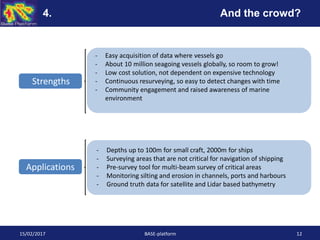 15/02/2017 BASE-platform 12
Strengths
Applications
- Easy acquisition of data where vessels go
- About 10 million seagoing vessels globally, so room to grow!
- Low cost solution, not dependent on expensive technology
- Continuous resurveying, so easy to detect changes with time
- Community engagement and raised awareness of marine
environment
4. And the crowd?
- Depths up to 100m for small craft, 2000m for ships
- Surveying areas that are not critical for navigation of shipping
- Pre-survey tool for multi-beam survey of critical areas
- Monitoring silting and erosion in channels, ports and harbours
- Ground truth data for satellite and Lidar based bathymetry
 