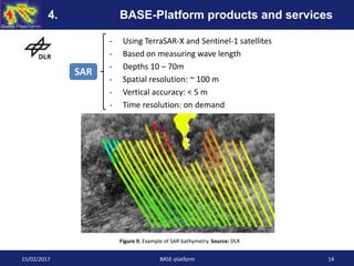 - Using TerraSAR-X and Sentinel-1 satellites
- Based on measuring wave length
- Depths 10 – 70m
- Spatial resolution: ~ 100 m
- Vertical accuracy: < 5 m
- Time resolution: on demand
Figure 9. Example of SAR bathymetry. Source: DLR
.
SAR
15/02/2017 BASE-platform 14
4. BASE-Platform products and services
 