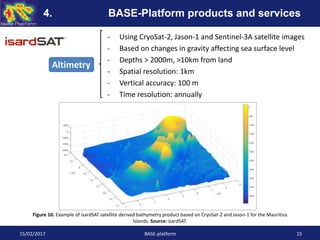 - Using CryoSat-2, Jason-1 and Sentinel-3A satellite images
- Based on changes in gravity affecting sea surface level
- Depths > 2000m, >10km from land
- Spatial resolution: 1km
- Vertical accuracy: 100 m
- Time resolution: annually
Figure 10. Example of isardSAT satellite derived bathymetry product based on CryoSat-2 and Jason-1 for the Mauritius
Islands. Source: isardSAT.
Altimetry
15/02/2017 BASE-platform 15
4. BASE-Platform products and services
 