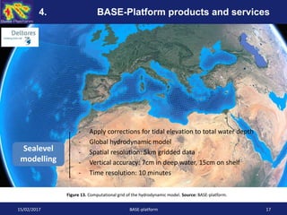 - Apply corrections for tidal elevation to total water depth
- Global hydrodynamic model
- Spatial resolution: 5km gridded data
- Vertical accuracy: 7cm in deep water, 15cm on shelf
- Time resolution: 10 minutes
Sealevel
modelling
15/02/2017 BASE-platform 17
Figure 13. Computational grid of the hydrodynamic model. Source: BASE-platform.
4. BASE-Platform products and services
 