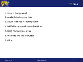 1. What is Bathymetry?
2. Available Bathymetry data
3. About the BASE-Platform project
4. BASE-Platform products and services
5. BASE-Platform trial areas
6. Where to find the products?
7. Q&A
15/02/2017 BASE-platform 2
Topics
 