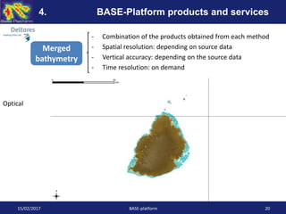- Combination of the products obtained from each method
- Spatial resolution: depending on source data
- Vertical accuracy: depending on the source data
- Time resolution: on demand
15/02/2017 BASE-platform 20
4. BASE-Platform products and services
Merged
bathymetry
Optical
 