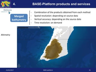 - Combination of the products obtained from each method
- Spatial resolution: depending on source data
- Vertical accuracy: depending on the source data
- Time resolution: on demand
15/02/2017 BASE-platform 21
4. BASE-Platform products and services
Merged
bathymetry
Altimetry
 