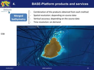- Combination of the products obtained from each method
- Spatial resolution: depending on source data
- Vertical accuracy: depending on the source data
- Time resolution: on demand
15/02/2017 BASE-platform 23
4. BASE-Platform products and services
Merged
bathymetry
CSB
 