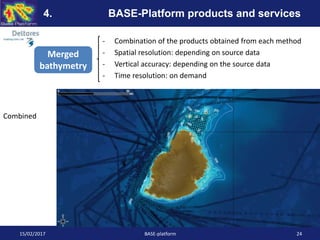 - Combination of the products obtained from each method
- Spatial resolution: depending on source data
- Vertical accuracy: depending on the source data
- Time resolution: on demand
15/02/2017 BASE-platform 24
4. BASE-Platform products and services
Merged
bathymetry
Combined
 