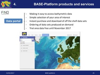 - Making it easy to access bathymetric data
- Simple selection of your area of interest
- Instant purchase and download of off the shelf data sets
- Ordering of data sets produced on demand
- Trial area data free until November 2017
Data portal
15/02/2017 BASE-platform 25
4. BASE-Platform products and services
 
