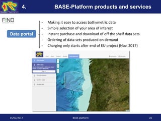- Making it easy to access bathymetric data
- Simple selection of your area of interest
- Instant purchase and download of off the shelf data sets
- Ordering of data sets produced on demand
- Charging only starts after end of EU project (Nov. 2017)
Data portal
15/02/2017 BASE-platform 26
4. BASE-Platform products and services
 