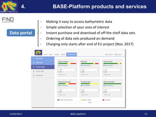 - Making it easy to access bathymetric data
- Simple selection of your area of interest
- Instant purchase and download of off the shelf data sets
- Ordering of data sets produced on demand
- Charging only starts after end of EU project (Nov. 2017)
Data portal
15/02/2017 BASE-platform 27
4. BASE-Platform products and services
 