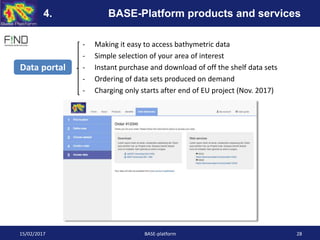 - Making it easy to access bathymetric data
- Simple selection of your area of interest
- Instant purchase and download of off the shelf data sets
- Ordering of data sets produced on demand
- Charging only starts after end of EU project (Nov. 2017)
Data portal
15/02/2017 BASE-platform 28
4. BASE-Platform products and services
 