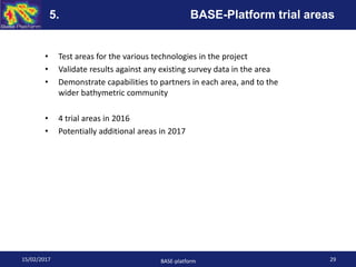 • Test areas for the various technologies in the project
• Validate results against any existing survey data in the area
• Demonstrate capabilities to partners in each area, and to the
wider bathymetric community
• 4 trial areas in 2016
• Potentially additional areas in 2017
15/02/2017 BASE-platform 29
5. BASE-Platform trial areas
 