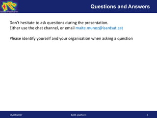 15/02/2017 BASE-platform 3
Don’t hesitate to ask questions during the presentation.
Either use the chat channel, or email maite.munoz@isardsat.cat
Please identify yourself and your organisation when asking a question
Questions and Answers
 