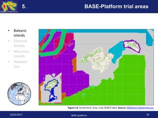 • Balearic
Islands
• Channel
Islands
• Mauritius
Islands
• Wadden
Sea
Figure 13. Screenshot. Grey: only GEBCO data. Source: EMODnet-bathymetry.eu
15/02/2017 BASE-platform 30
5. BASE-Platform trial areas
 