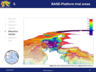 • Balearic
Islands
• Channel
Islands
• Mauritius
Islands
• Wadden
Sea
Figure 15. Optical bathymetry of Mauritius. Source: BASE-platform.
15/02/2017 BASE-platform 32
5. BASE-Platform trial areas
 