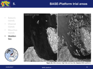 • Balearic
Islands
• Channel
Islands
• Mauritius
Islands
• Wadden
Sea
Figure 16. Elbe estuary: High tide and low tide. Source: BASE-platform.
TerraSAR-X 20141119T170200 TerraSAR-X 20150821T170203
15/02/2017 BASE-platform 33
5. BASE-Platform trial areas
 