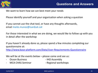15/02/2017 BASE-platform 35
We want to learn how we can best meet your needs
Please identify yourself and your organisation when asking a question
If you cannot use the chat tool, or have any thoughts afterwards,
email maite.munoz@isardsat.cat
For those interested in what we are doing, we would like to follow up with you
in detail after the workshop
If you haven’t already done so, please spend a few minutes completing our
questionnaire at:
http://www.base-platform.com/Data/User-Requirements-Questionnaire
We will be at the events below – please come and see us:
- Ocean Business - IHO Assembly
- MCA CHAS Seminar - Regional workshops
Questions and Answers
 