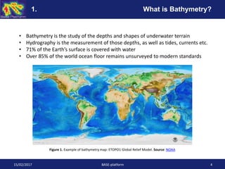 • Bathymetry is the study of the depths and shapes of underwater terrain
• Hydrography is the measurement of those depths, as well as tides, currents etc.
• 71% of the Earth’s surface is covered with water
• Over 85% of the world ocean floor remains unsurveyed to modern standards
15/02/2017 BASE-platform 4
Figure 1. Example of bathymetry map: ETOPO1 Global Relief Model. Source: NOAA
1. What is Bathymetry?
 