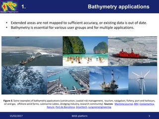 • Extended areas are not mapped to sufficient accuracy, or existing data is out of date.
• Bathymetry is essential for various user groups and for multiple applications.
Figure 3. Some examples of bathymetry applications (construction, coastal risk management, tourism, navigation, fishery, port and harbours,
oil and gas, offshore wind farms, submarine cables, dredging industry, research community). Sources: Maritime journal, BBV, Coolantartica,
Nature, Port de Barcelona, Smarttech, sungreenengineering.
15/02/2017 BASE-platform 5
1. Bathymetry applications
 
