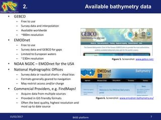 • GEBCO
– Free to use
– Survey data and interpolation
– Available worldwide
– ~900m resolution
• EMODnet
– Free to use
– Survey data and GEBCO for gaps
– Limited to European waters
– ~230m resolution
• NOAA NGDC – EMODnet for the USA
• National Hydrographic Offices
– Survey data or nautical charts – shoal bias
– Formats generally geared to navigation
– May restrict access and/or charge
• Commercial Providers, e.g. FindMaps!
– Acquire data from multiple sources
– Provided in GIS friendly formats
– Often the best quality, highest resolution and
most up to date source
Figure 5. Screenshot: www.gebco.net/
Figure 6. Screenshot: www.emodnet-bathymetry.eu/
15/02/2017 BASE-platform 7
2. Available bathymetry data
 