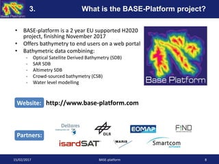 • BASE-platform is a 2 year EU supported H2020
project, finishing November 2017
• Offers bathymetry to end users on a web portal
• Bathymetric data combining:
- Optical Satellite Derived Bathymetry (SDB)
- SAR SDB
- Altimetry SDB
- Crowd-sourced bathymetry (CSB)
- Water level modelling
15/02/2017 BASE-platform 8
Website: http://www.base-platform.com
Partners:
3. What is the BASE-Platform project?
 