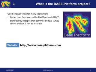 “Good enough” data for many applications
- Better than free sources like EMODnet and GEBCO
- Significantly cheaper than commissioning a survey
vessel or Lidar, if not as accurate
15/02/2017 BASE-platform 9
Website: http://www.base-platform.com
3. What is the BASE-Platform project?
 