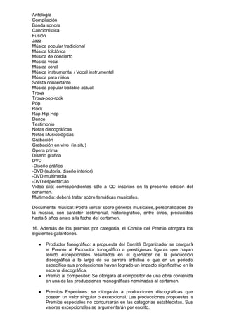 Antología
Compilación
Banda sonora
Cancionística
Fusión
Jazz
Música popular tradicional
Música folclórica
Música de concierto
Música vocal
Música coral
Música instrumental / Vocal instrumental
Música para niños
Solista concertante
Música popular bailable actual
Trova
Trova-pop-rock
Pop
Rock
Rap-Hip-Hop
Dance
Testimonio
Notas discográficas
Notas Musicológicas
Grabación
Grabación en vivo (in situ)
Ópera prima
Diseño gráfico
DVD
-Diseño gráfico
-DVD (autoría, diseño interior)
-DVD multimedia
-DVD espectáculo
Video clip: correspondientes sólo a CD inscritos en la presente edición del
certamen.
Multimedia: deberá tratar sobre temáticas musicales.

Documental musical: Podrá versar sobre géneros musicales, personalidades de
la música, con carácter testimonial, historiográfico, entre otros, producidos
hasta 5 años antes a la fecha del certamen.

16. Además de los premios por categoría, el Comité del Premio otorgará los
siguientes galardones.

      Productor fonográfico: a propuesta del Comité Organizador se otorgará
      el Premio al Productor fonográfico a prestigiosas figuras que hayan
      tenido excepcionales resultados en el quehacer de la producción
      discográfica a lo largo de su carrera artística o que en un periodo
      específico sus producciones hayan logrado un impacto significativo en la
      escena discográfica.
      Premio al compositor: Se otorgará al compositor de una obra contenida
      en una de las producciones monográficas nominadas al certamen.

      Premios Especiales: se otorgarán a producciones discográficas que
      posean un valor singular o excepcional. Las producciones propuestas a
      Premios especiales no concursarán en las categorías establecidas. Sus
      valores excepcionales se argumentarán por escrito.
 