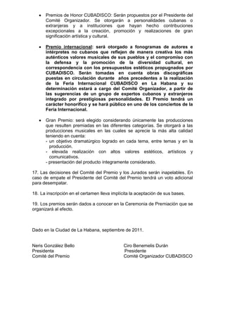 Premios de Honor CUBADISCO: Serán propuestos por el Presidente del
      Comité Organizador. Se otorgarán a personalidades cubanas o
      extranjeras y a instituciones que hayan hecho contribuciones
      excepcionales a la creación, promoción y realizaciones de gran
      significación artística y cultural.

      Premio internacional: será otorgado a fonogramas de autores e
      intérpretes no cubanos que reflejen de manera creativa los más
      auténticos valores musicales de sus pueblos y el compromiso con
      la defensa y la promoción de la diversidad cultural, en
      correspondencia con los presupuestos estéticos propugnados por
      CUBADISCO. Serán tomadas en cuenta obras discográficas
      puestas en circulación durante años precedentes a la realización
      de la Feria Internacional CUBADISCO en La Habana y su
      determinación estará a cargo del Comité Organizador, a partir de
      las sugerencias de un grupo de expertos cubanos y extranjeros
      integrado por prestigiosas personalidades. El Premio tendrá un
      carácter honorífico y se hará público en uno de los conciertos de la
      Feria Internacional.

      Gran Premio: será elegido considerando únicamente las producciones
      que resulten premiadas en las diferentes categorías. Se otorgará a las
      producciones musicales en las cuales se aprecie la más alta calidad
      teniendo en cuenta:
      - un objetivo dramatúrgico logrado en cada tema, entre temas y en la
        producción.
      - elevada realización con altos valores estéticos, artísticos y
        comunicativos.
      - presentación del producto íntegramente considerado.

17. Las decisiones del Comité del Premio y los Jurados serán inapelables. En
caso de empate el Presidente del Comité del Premio tendrá un voto adicional
para desempatar.

18. La inscripción en el certamen lleva implícita la aceptación de sus bases.

19. Los premios serán dados a conocer en la Ceremonia de Premiación que se
organizará al efecto.



Dado en la Ciudad de La Habana, septiembre de 2011.


Neris González Bello                          Ciro Benemelis Durán
Presidenta                                    Presidente
Comité del Premio                             Comité Organizador CUBADISCO
 