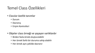 Temel Class Özellikleri
• Classlar özellik tanımlar
• Durum
• Davranış
• Erişim Kontrolleri
• Objeler class örneği ve yaşayan varlıklardır
• Birden fazla örnek oluşturulabilir
• Her örnek farklı bir duruma sahip olabilir
• Her örnek aynı şekilde davranır
 