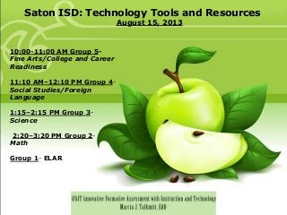 Saton ISD: Technology Tools and Resources
August 15, 2013
10:00-11:00 AM Group 5-
Fine Arts/College and Career
Readiness
11:10 AM–12:10 PM Group 4-
Social Studies/Foreign
Language
1:15–2:15 PM Group 3-
Science
2:20–3:20 PM Group 2-
Math
Group 1- ELAR
 