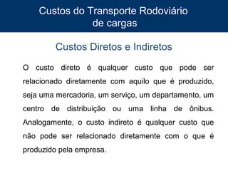 Custos do Transporte Rodoviário
de cargas
Custos Diretos e Indiretos
O custo direto é qualquer custo que pode ser
relacionado diretamente com aquilo que é produzido,
seja uma mercadoria, um serviço, um departamento, um
centro de distribuição ou uma linha de ônibus.
Analogamente, o custo indireto é qualquer custo que
não pode ser relacionado diretamente com o que é
produzido pela empresa.
12

 