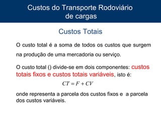 Custos do Transporte Rodoviário
de cargas
Custos Totais
O custo total é a soma de todos os custos que surgem
na produção de uma mercadoria ou serviço.
O custo total () divide-se em dois componentes: custos
totais fixos e custos totais variáveis, isto é:

CT = F + CV
onde representa a parcela dos custos fixos e a parcela
dos custos variáveis.
7

 