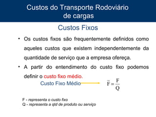 Custos do Transporte Rodoviário
de cargas
Custos Fixos
• Os custos fixos são frequentemente definidos como
aqueles custos que existem independentemente da
quantidade de serviço que a empresa ofereça.
• A partir do entendimento do custo fixo podemos
definir o custo fixo médio.
Custo Fixo Médio
F - representa o custo fixo
Q - representa a qtd de produto ou serviço
8

F
F=
Q

 