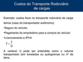 Custos do Transporte Rodoviário
de cargas
Exemplo: custos fixos no transporte rodoviário de carga
temos (caso do transportador autônomo):
•Seguro do veículo;
•Pagamento do empréstimo para a compra do veículo;
•Licenciamento e IPVA

F
F=
Q
A variável Q pode ser entendida como o volume
transportado (em toneladas ou quilogramas ou nº de
itens.
8

 