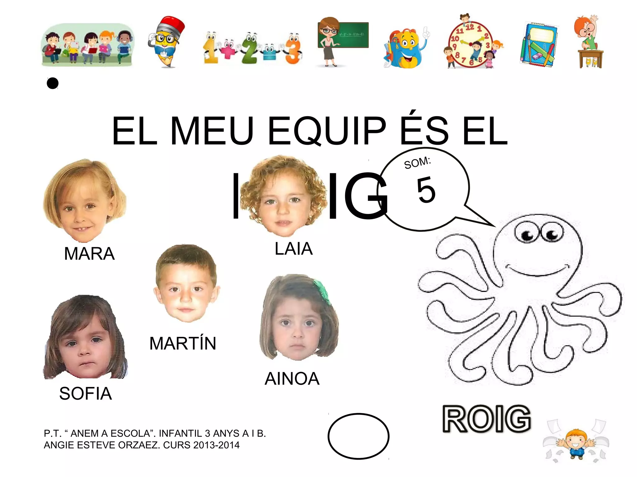 EL MEU EQUIP ÉS EL

ROIG
LAIA

MARA

MARTÍN
SOFIA

AINOA

P.T. “ ANEM A ESCOLA”. INFANTIL 3 ANYS A I B.
ANGIE ESTEVE ORZAEZ. CURS 2013-2014

:
SOM

5

 