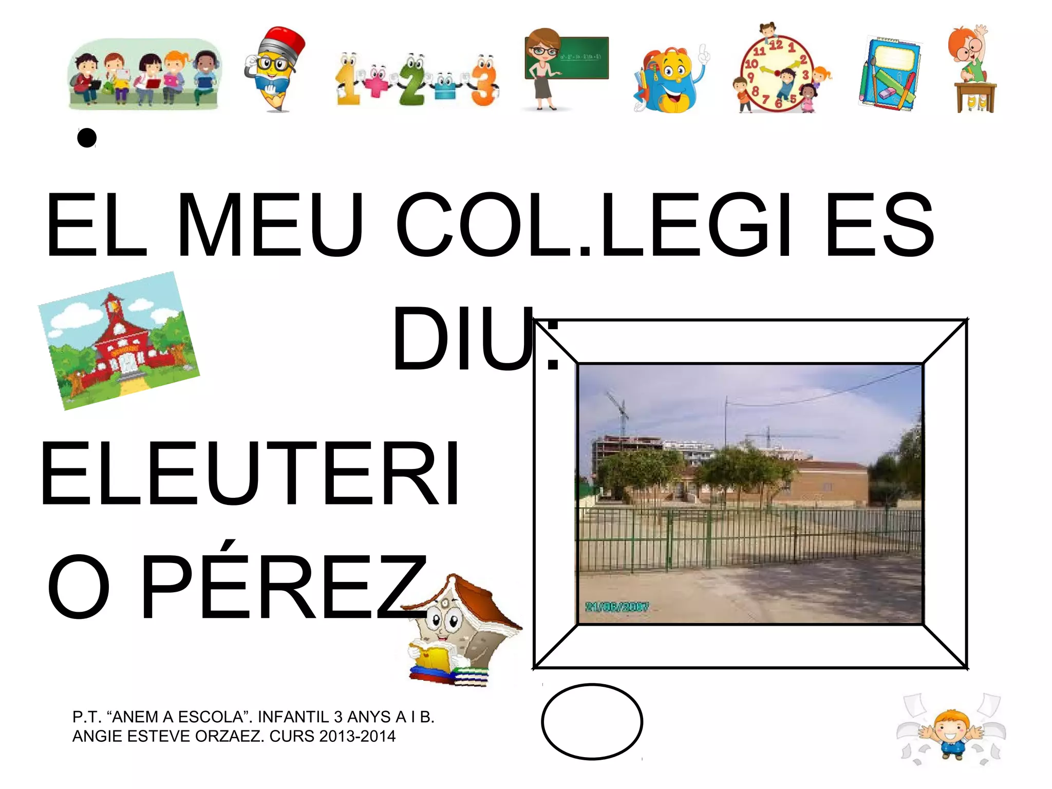 EL MEU COL.LEGI ES
DIU:
ELEUTERI
O PÉREZ
P.T. “ANEM A ESCOLA”. INFANTIL 3 ANYS A I B.
ANGIE ESTEVE ORZAEZ. CURS 2013-2014

 