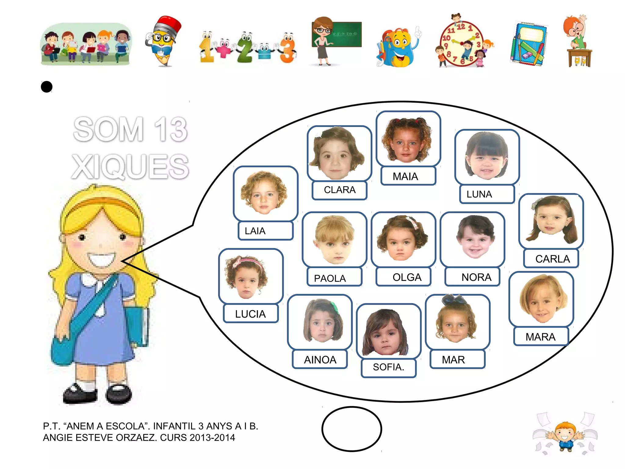 MAIA
CLARA

LUNA

LAIA

CARLA
PAOLA

OLGA

NORA

LUCIA
MARA
AINOA

P.T. “ANEM A ESCOLA”. INFANTIL 3 ANYS A I B.
ANGIE ESTEVE ORZAEZ. CURS 2013-2014

SOFIA.

MAR

 