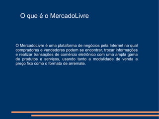 O que é o MercadoLivre



O MercadoLivre é uma plataforma de negócios pela Internet na qual
compradores e vendedores podem se encontrar, trocar informações
e realizar transações de comércio eletrônico com uma ampla gama
de produtos e serviços, usando tanto a modalidade de venda a
preço fixo como o formato de arremate.
 