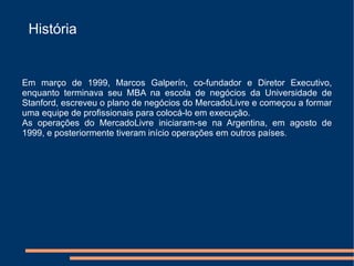 História


Em março de 1999, Marcos Galperín, co-fundador e Diretor Executivo,
enquanto terminava seu MBA na escola de negócios da Universidade de
Stanford, escreveu o plano de negócios do MercadoLivre e começou a formar
uma equipe de profissionais para colocá-lo em execução.
As operações do MercadoLivre iniciaram-se na Argentina, em agosto de
1999, e posteriormente tiveram início operações em outros países.
 