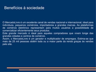Benefícios à sociedade


O MercadoLivre é um excelente canal de vendas nacional e internacional, ideal para
indivíduos, pequenos comércios, importadores e grandes marcas. As plataformas
de comércio eletrônico representam para muitos usuários a possibilidade de
comercializar eficientemente seus produtos.
Este grande mercado é ideal para aqueles compradores que vivem longe das
grandes cidades e centros de comércio.
Assim, o MercadoLivre é um gerador e multiplicador de empregos. Estima-se que
mais de 25 mil pessoas obtêm toda ou a maior parte da renda graças às vendas
pelo site.
 