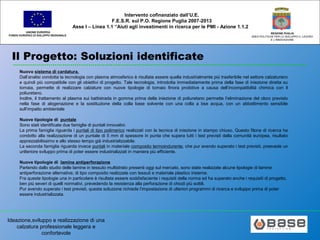 Ideazione,sviluppo e realizzazione di una
calzatura professionale leggera e
confortevole
UNIONE EUROPEA
FONDO EUROPEO DI SVILUPPO REGIONALE
REGIONE PUGLIA
AREA POLITICHE PER LO SVILUPPO IL LAVORO
E L’INNOVAZIONE
Intervento cofinanziato dall’U.E.
F.E.S.R. sul P.O. Regione Puglia 2007-2013
Asse I – Linea 1.1 “Aiuti agli investimenti in ricerca per le PMI - Azione 1.1.2
Il Progetto: Soluzioni identificate
Nuovo sistema di cardatura.
Dall’analisi condotta la tecnologia con plasma atmosferico è risultata essere quella industrialmente più trasferibile nel settore calzaturiero
e quindi più compatibile con gli obiettivi di progetto. Tale tecnologia, introdotta immediatamente prima della fase di iniezione diretta su
tomaia, permette di realizzare calzature con nuove tipologie di tomaio finora proibitive a causa dell’incompatibilità chimica con il
poliuretano.
Inoltre, il trattamento al plasma sui battistrada in gomma prima della iniezione di poliuretano permette l’eliminazione del cloro previsto
nella fase di alogenazione e la sostituzione della colla base solvente con una colla a bse acqua, con un abbattimento sensibile
sull’impatto ambientale
Nuove tipologie di puntale
Sono stati identificate due famiglie di puntali innovativi.
La prima famiglia riguarda i puntali di tipo polimerico realizzati con la tecnica di iniezione in stampo chiuso. Questo filone di ricerca ha
condotto alla realizzazione di un puntale di 5 mm di spessore in punta che supera tutti i test previsti dalla comunità europea, risultato
apprezzabilissimo e allo stesso tempo già industrializzabile.
La seconda famiglia riguarda invece puntali in materiale composito termoindurente, che pur avendo superato i test previsti, preevede un
unlteriore sviluppo prima di poter essere industrializzati in maniera più efficiente.
Nuove tipologie di lamine antiperforazione
Partendo dallo studio delle lamine in tessuto multistrato presenti oggi sul mercato, sono state realizzate alcune tipologie di lamine
antiperforazione alternative, di tipo composito realizzate con tessuti e materiale plastico insieme.
Fra queste tipologie una in particolare è risultata essere soddisfaciente i requisiti della norma ed ha superato anche i requisiti di progetto,
ben più severi di quelli normativi, prevedendo la resistenza alla perforazione di chiodi più sottili.
Pur avendo superato i test previsti, questa soluzione richiede l’impostazione di ulteriori programmi di ricerca e sviluppo prima di poter
essere industrializzata.
 
