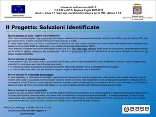 Ideazione,sviluppo e realizzazione di una
calzatura professionale leggera e
confortevole
UNIONE EUROPEA
FONDO EUROPEO DI SVILUPPO REGIONALE
REGIONE PUGLIA
AREA POLITICHE PER LO SVILUPPO IL LAVORO
E L’INNOVAZIONE
Intervento cofinanziato dall’U.E.
F.E.S.R. sul P.O. Regione Puglia 2007-2013
Asse I – Linea 1.1 “Aiuti agli investimenti in ricerca per le PMI - Azione 1.1.2
Il Progetto: Soluzioni identificate
Nuove tipologie di suole leggere ma prestazionali
Sono nati in questo progetto due nuove suole dal design e dalla struttura completamente diverse, una da Uomo (S20) e una da Donna (S15), che
però rispecchiano in pieno i requisiti individuati in fase di studio e analisi.
E’ stata inoltre realizzata una nuova combinazione di elementi che uniti insieme costituiscono nuove suole elettrostaticamente dissipative per
calzature denominate “ESD” da utilizzarsi in aree protette da scariche elettrostatiche (EPA).
Sono state poi sviluppate due nuove mescole per suola: una è un TPU dalla mano vellutata, molto simile ad una gomma, particolarmente indicata
per le suole ad elevata resistenza allo scivolamento, l’altra è un poliuretano BIO per la realizzazione di una nuova tipologia di calzature a più
basso impatto ambientale.
Nuove tipologie di inserti per suola
Come abbiamo visto, Lavorando sulla riduzione dei volumi della suola si è reso necessario lo studio di elementi di rinforzo in punti maggiormente
sollecitati. In particolare sono stati individuati due inserti:
• un rinforzo da inserire in punta per aumentare la reazione della suola durante l’urto e la compressione del puntale.
• un rinforzo nella zona della cava per fornire un adeguato supporto plantare in caso di necessità.
Nuove tipologie di sottopiede di montaggio
E’ stato realizzato un sottopiede di montaggio, opportunamente sagomato in volume e sagoma per poter essere cucito strobel al tomaio e quindi
inserito nella suola di una calzatura realizzata per iniezione diretta su tomaio. Tale sottopiede ha una canalizzazione particolare realizzata da una
successione di tubi di Venturi, i quali essendo a sezione variabile, a parità di aria inglobata, la accelerano verso la zona più stretta, quindi forzando
l’aria a circolare all’interno dei canali nelle direzioni e nei versi progettati sotto la spinta del piede durante la camminata.
Nuove tipologie di plantare estraibile
Laddove la suola ha volumi ridotti e non è possibile adottare la soluzione precedente sono state progettate e realizzate due soluzioni alternative di
ricircolo d’aria sotto la pianta del piede, ma questa volta considerando il componente plantare estraibile. La canalizzazione per il riciclo di aria è
stata questa volta realizzata nella parte inferiore del plantare che inoltre presenta una fitta distribuzione di fori comunicanti fra loro e con la parte
superiore del plantare, quindi a stretto contatto con il piede e con la parte interna della calzatura.
 