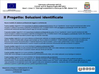 Ideazione,sviluppo e realizzazione di una
calzatura professionale leggera e
confortevole
UNIONE EUROPEA
FONDO EUROPEO DI SVILUPPO REGIONALE
REGIONE PUGLIA
AREA POLITICHE PER LO SVILUPPO IL LAVORO
E L’INNOVAZIONE
Intervento cofinanziato dall’U.E.
F.E.S.R. sul P.O. Regione Puglia 2007-2013
Asse I – Linea 1.1 “Aiuti agli investimenti in ricerca per le PMI - Azione 1.1.2
Il Progetto: Soluzioni identificate
Nuove modello di calzatura professionale leggera e confortevole
Il primo risultato raggiunto è una nuova linea di calzature professionali da donna che pur rispettando i severi requisiti prestazionali delle norme
europee in materia di sicurezza e salubrità (omologazione CE), è risultata essere molto più leggera e confortevole rispetto alle calzature
professionali tradizionali equivalenti presenti oggi sul mercato nazionale.
Il secondo risultato raggiunto è una nuova linea di calzature professionali da uomo che pur rispettando i severi requisiti prestazionali delle
norme europee in materia di sicurezza e salubrità (omologazione CE), è risultata essere molto più leggera e confortevole rispetto alle calzature
professionali tradizionali equivalenti presenti oggi sul mercato nazionale.
Il terzo risultato raggiunto è una nuova calzature professionale realizzata con tomaio in super tessuto (copertura ceramica) con trattamento al
plasma. Grazie ai risultati dello sviluppo sperimentale sul “Nuovo sistema di cardatura” è stato possibile realizzare tomaie complete (che
finiscono quindi anche nel fondo/suola) in materiali tessili finora ritenuti proibitivi, come il nylon (poliammide) o come i super-tessuti
estremamente resistenti all’abrasione in quanto ricoperti di particelle ceramiche intimamente bloccate sul tessuto di supporto.
Il quarto risultato raggiunto è una nuova tipologia di calzature professionale “ESD”.
Grazie alle nuove tipologie di suole prestazionali ESD precedentemente citate, sono state realizzate nuove tipologie di calzature con
caratteristiche tecniche tali per cui possano essere ritenute idonee per tali aree.
Il quinto risultato raggiunto è un nuovo prototipo di calzature BIO
Grazie alle nuove tipologie di suole prestazionali BIO precedentemente citate, sono state realizzate nuove tipologie di calzature.
Il sesto risultato raggiunto è un nuovo prototipo con elevata resistenza allo scivolamento
Sono stati realizzati vari campioni di calzature con mescole innovative in TPU selezionate fra fornitori molto qualificati nel settore
antinfortunistico. Fra le mescole selezionate una in particolare risultava avere una “mano” molto vellutata, simile a quella della gomma. In effetti
i test comparativi di scivolamento hanno dato ragione a tale prima valutazione qualitativa, riportando valori di resistenza allo scivolamento
addirittura superiori a quelli della gomma a parità di geometria di suola.
 