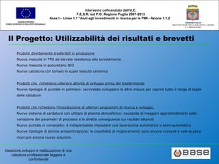 Ideazione,sviluppo e realizzazione di una
calzatura professionale leggera e
confortevole
UNIONE EUROPEA
FONDO EUROPEO DI SVILUPPO REGIONALE
REGIONE PUGLIA
AREA POLITICHE PER LO SVILUPPO IL LAVORO
E L’INNOVAZIONE
Intervento cofinanziato dall’U.E.
F.E.S.R. sul P.O. Regione Puglia 2007-2013
Asse I – Linea 1.1 “Aiuti agli investimenti in ricerca per le PMI - Azione 1.1.2
Il Progetto: Utilizzabilità dei risultati e brevetti
Prodotti direttamente trasferibili in produzione
Nuova mescola in TPU ad elevata resistenza allo scivolamento
Nuova mescola in poliuretano BIO
Nuova calzatura con tomaio in super tessuto ceramico
Prodotti che richiedono ulteriore attività di sviluppo prima del trasferimento
Nuove tipologie di puntale in polimero: servirebbe sviluppare le altre misure per coprire tutto il range di taglie
delle calzature
Prodotti che richiedono l’impostazione di ulteriori programmi di ricerca e sviluppo.
Nuovo sistema di cardatura con utilizzo di plasma atmosferico: necessita di maggiori approfondimenti sulla
variazione dei parametri di processo e le dirette conseguenze sui risultati ottenuti
Nuovo puntale in composito: è indispensabile impostare una lavorazione automatica o semi-automatica
Nuove tipologie di lamine antiperforazione: le possibilità di miglioramento sono ancora notevoli e vale la pena
ricercare ancora nuove soluzioni.
 