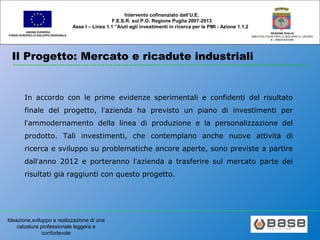 Ideazione,sviluppo e realizzazione di una
calzatura professionale leggera e
confortevole
UNIONE EUROPEA
FONDO EUROPEO DI SVILUPPO REGIONALE
REGIONE PUGLIA
AREA POLITICHE PER LO SVILUPPO IL LAVORO
E L’INNOVAZIONE
Intervento cofinanziato dall’U.E.
F.E.S.R. sul P.O. Regione Puglia 2007-2013
Asse I – Linea 1.1 “Aiuti agli investimenti in ricerca per le PMI - Azione 1.1.2
Il Progetto: Mercato e ricadute industriali
In accordo con le prime evidenze sperimentali e confidenti del risultato
finale del progetto, l’azienda ha previsto un piano di investimenti per
l’ammodernamento della linea di produzione e la personalizzazione del
prodotto. Tali investimenti, che contemplano anche nuove attività di
ricerca e sviluppo su problematiche ancore aperte, sono previste a partire
dall’anno 2012 e porteranno l’azienda a trasferire sul mercato parte dei
risultati già raggiunti con questo progetto.
 