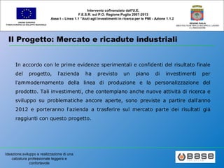 Ideazione,sviluppo e realizzazione di una
calzatura professionale leggera e
confortevole
UNIONE EUROPEA
FONDO EUROPEO DI SVILUPPO REGIONALE
REGIONE PUGLIA
AREA POLITICHE PER LO SVILUPPO IL LAVORO
E L’INNOVAZIONE
Intervento cofinanziato dall’U.E.
F.E.S.R. sul P.O. Regione Puglia 2007-2013
Asse I – Linea 1.1 “Aiuti agli investimenti in ricerca per le PMI - Azione 1.1.2
Il Progetto: Mercato e ricadute industriali
In accordo con le prime evidenze sperimentali e confidenti del risultato finale
del progetto, l’azienda ha previsto un piano di investimenti per
l’ammodernamento della linea di produzione e la personalizzazione del
prodotto. Tali investimenti, che contemplano anche nuove attività di ricerca e
sviluppo su problematiche ancore aperte, sono previste a partire dall’anno
2012 e porteranno l’azienda a trasferire sul mercato parte dei risultati già
raggiunti con questo progetto.
 